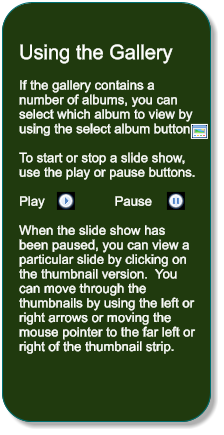 Using the Gallery  If the gallery contains a number of albums, you can select which album to view by using the select album button   To start or stop a slide show, use the play or pause buttons.  Play                   Pause  When the slide show has been paused, you can view a particular slide by clicking on the thumbnail version.  You can move through the thumbnails by using the left or right arrows or moving the mouse pointer to the far left or right of the thumbnail strip.